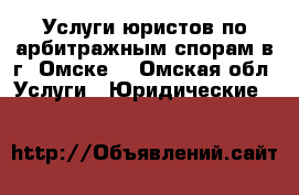 Услуги юристов по арбитражным спорам в г. Омске. - Омская обл. Услуги » Юридические   